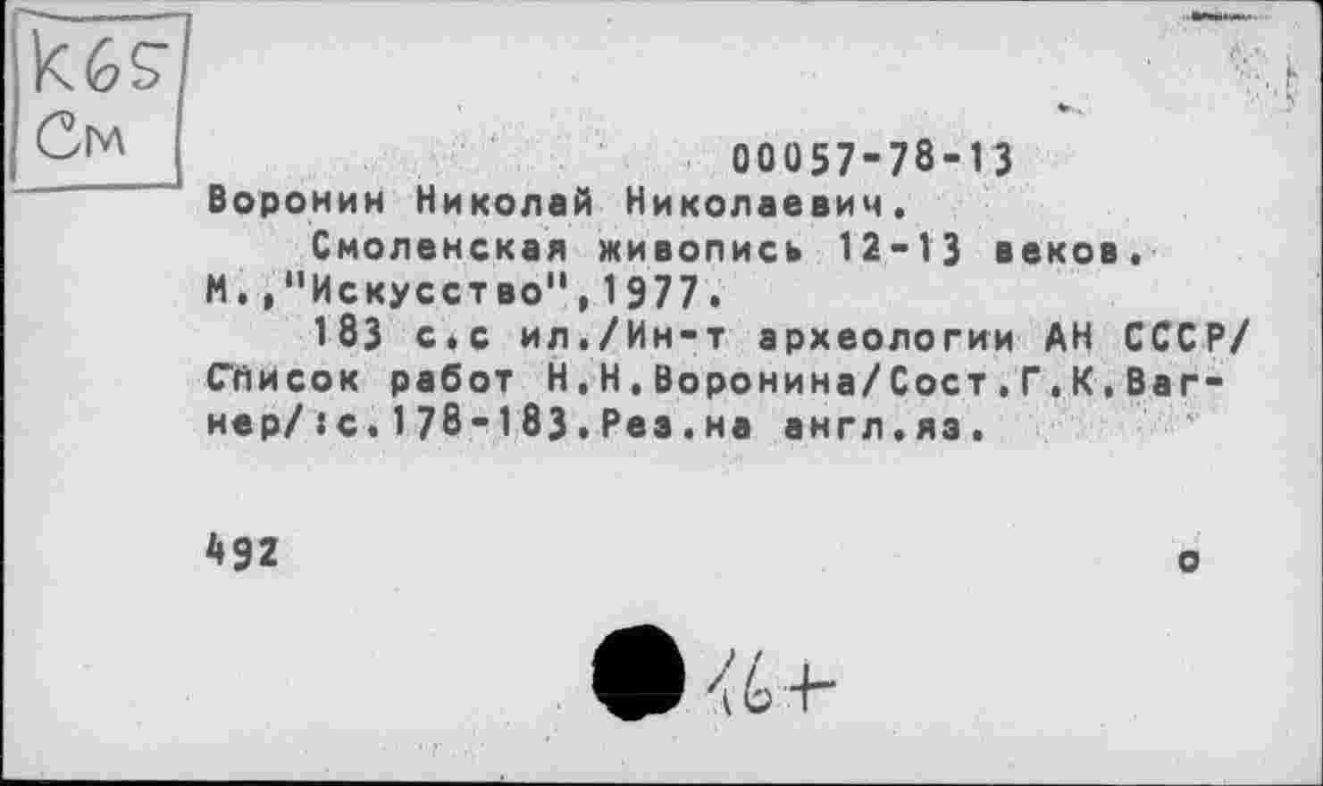 ﻿См
00057-78-13
Воронин Николай Николаевич.
Смоленская живопись 12-13 веков.
И. ."Искусство", 1977.
183 с*с ил./Ин-т археологии АН СССР/ Слисок работ Н,Н.Воронина/Сост.Г.К,Вагнер/ :с.178-183.Рез.на англ.яэ.
492
о